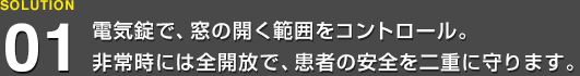 電気錠で、窓の開く範囲をコントロール。非常時には全開放で、患者の安全を二重に守ります。