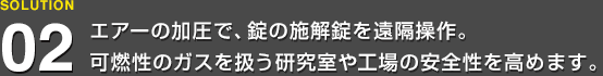 エアーの加圧で、錠の施解錠を遠隔操作。可燃性のガスを扱う研究室や工場の安全性を高めます。