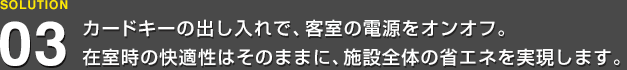 カードキーの出し入れで、客室の電源をオンオフ。在室時の快適性はそのままに、施設全体の省エネを実現します。