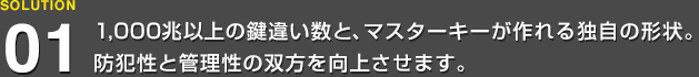 1,000兆以上の鍵違い数と、マスターキーが作れる独自の形状。防犯性と管理性の双方を向上させます。