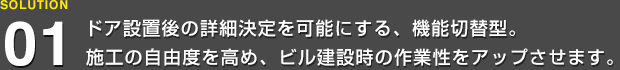 ドア設置後の詳細決定を可能にする、機能切替型。施工の自由度を高め、ビル建設時の作業性をアップさせます。