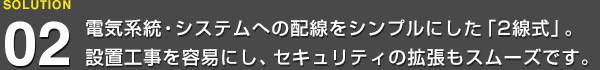 電気系統・システムへの配線をシンプルにした「2線式」。設置工事を容易にし、セキュリティの拡張もスムーズです。