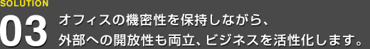 オフィスの機密性を保持しながら、外部への開放性も両立、ビジネスを活性化します。